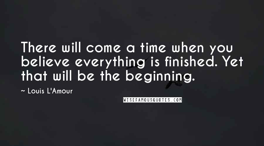 Louis L'Amour Quotes: There will come a time when you believe everything is finished. Yet that will be the beginning.