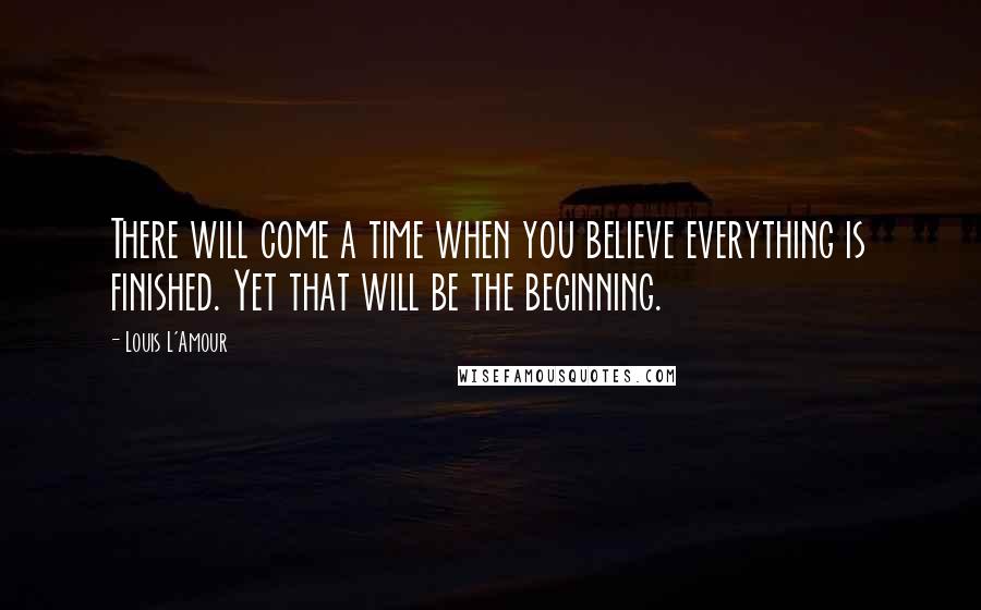 Louis L'Amour Quotes: There will come a time when you believe everything is finished. Yet that will be the beginning.