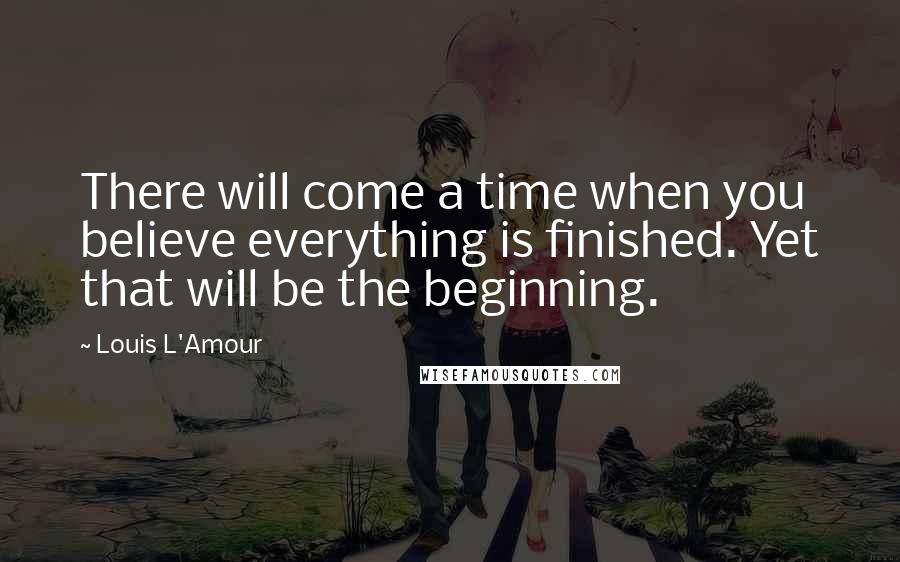 Louis L'Amour Quotes: There will come a time when you believe everything is finished. Yet that will be the beginning.