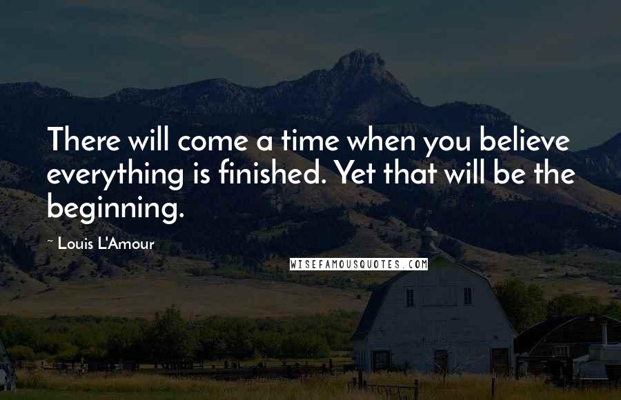 Louis L'Amour Quotes: There will come a time when you believe everything is finished. Yet that will be the beginning.