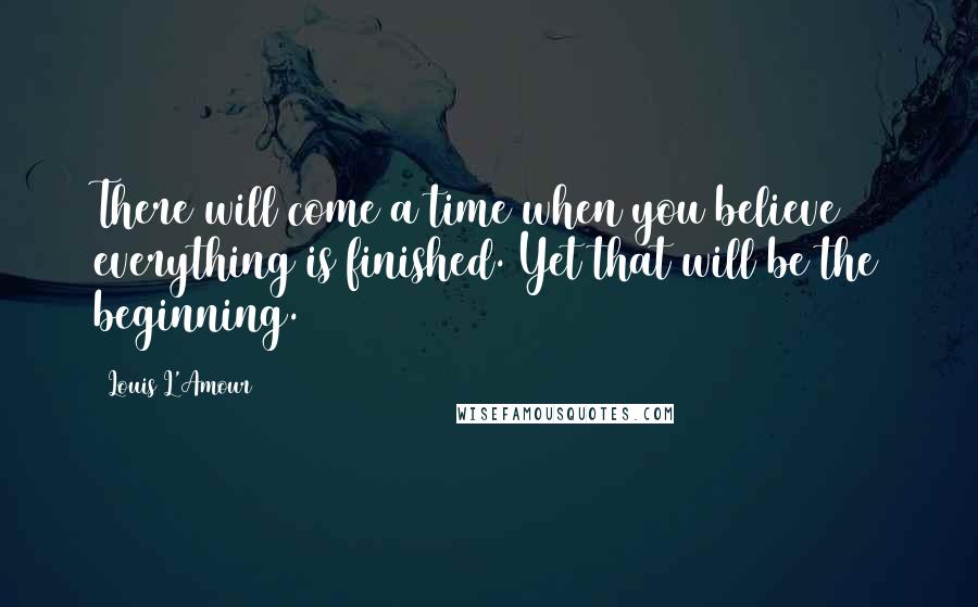 Louis L'Amour Quotes: There will come a time when you believe everything is finished. Yet that will be the beginning.