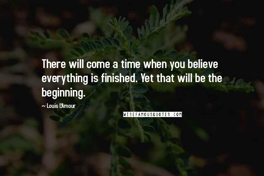 Louis L'Amour Quotes: There will come a time when you believe everything is finished. Yet that will be the beginning.