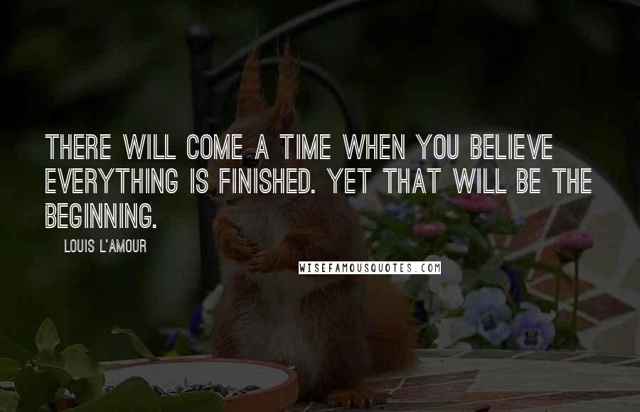 Louis L'Amour Quotes: There will come a time when you believe everything is finished. Yet that will be the beginning.