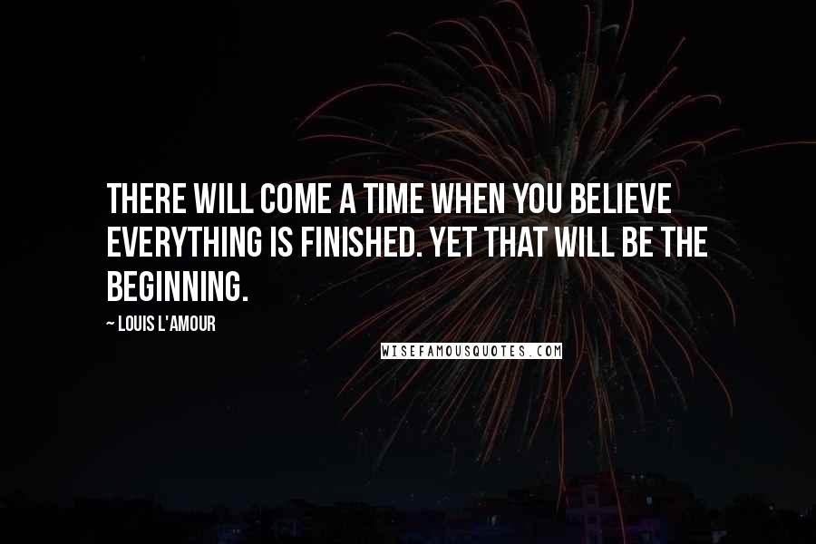 Louis L'Amour Quotes: There will come a time when you believe everything is finished. Yet that will be the beginning.