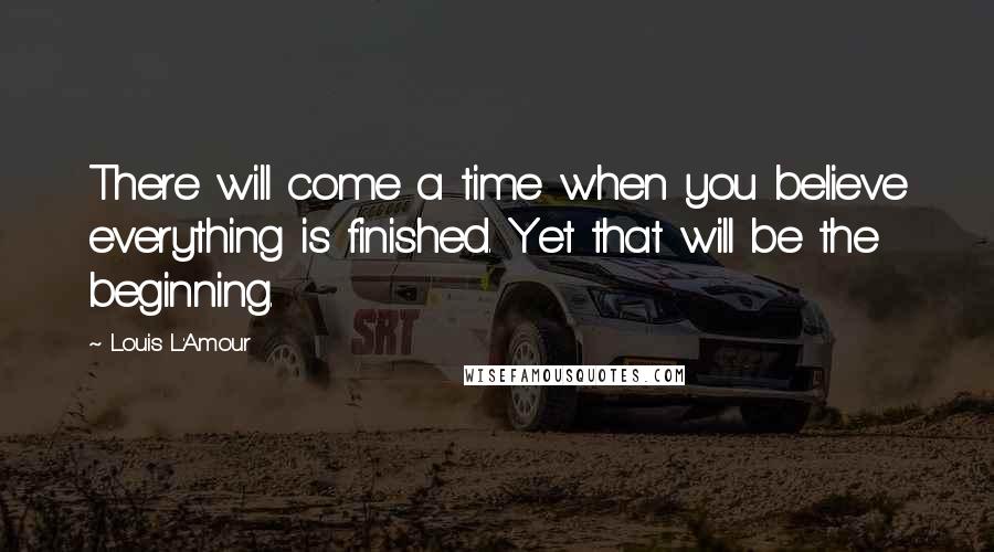 Louis L'Amour Quotes: There will come a time when you believe everything is finished. Yet that will be the beginning.