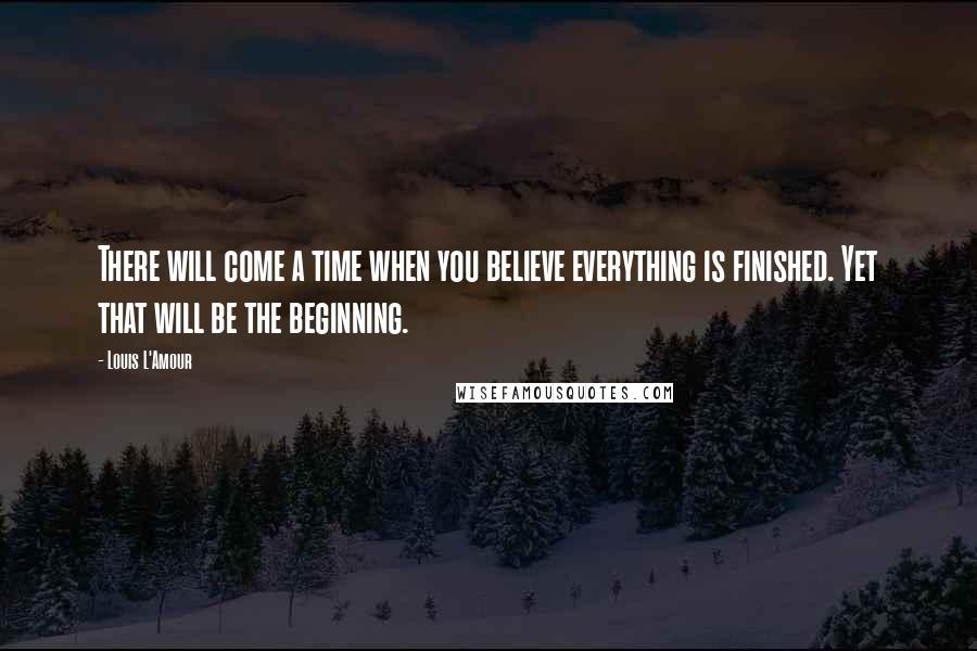 Louis L'Amour Quotes: There will come a time when you believe everything is finished. Yet that will be the beginning.