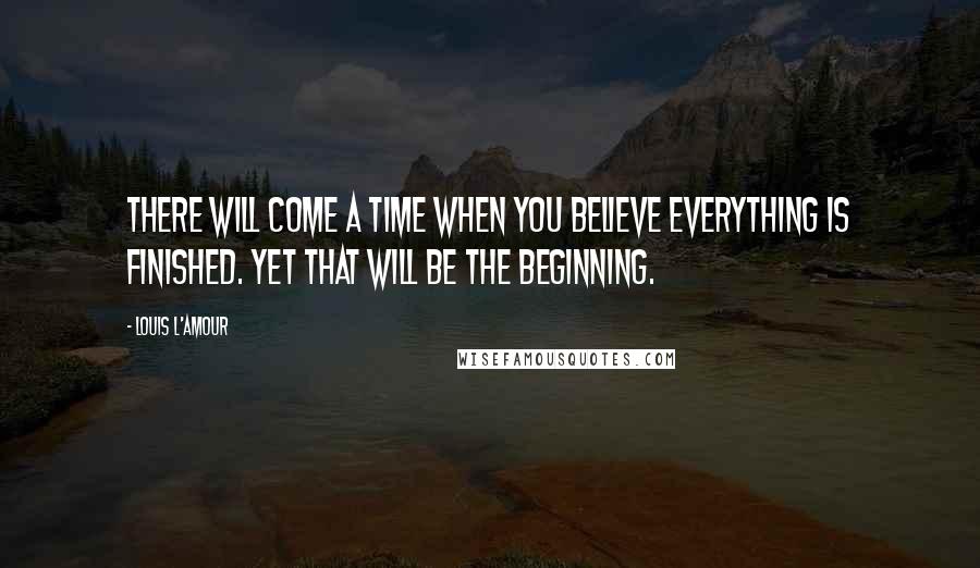 Louis L'Amour Quotes: There will come a time when you believe everything is finished. Yet that will be the beginning.