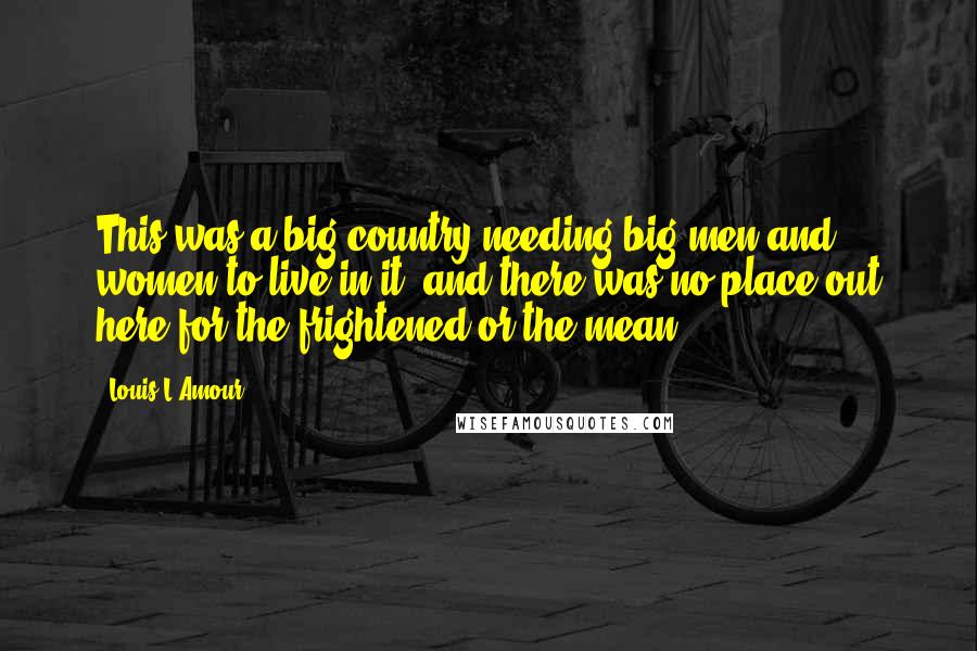 Louis L'Amour Quotes: This was a big country needing big men and women to live in it, and there was no place out here for the frightened or the mean.