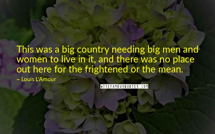 Louis L'Amour Quotes: This was a big country needing big men and women to live in it, and there was no place out here for the frightened or the mean.