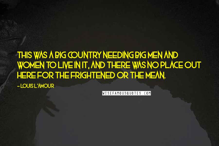 Louis L'Amour Quotes: This was a big country needing big men and women to live in it, and there was no place out here for the frightened or the mean.