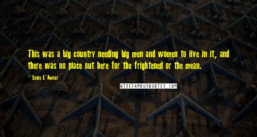 Louis L'Amour Quotes: This was a big country needing big men and women to live in it, and there was no place out here for the frightened or the mean.