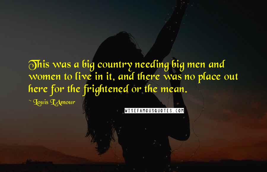 Louis L'Amour Quotes: This was a big country needing big men and women to live in it, and there was no place out here for the frightened or the mean.