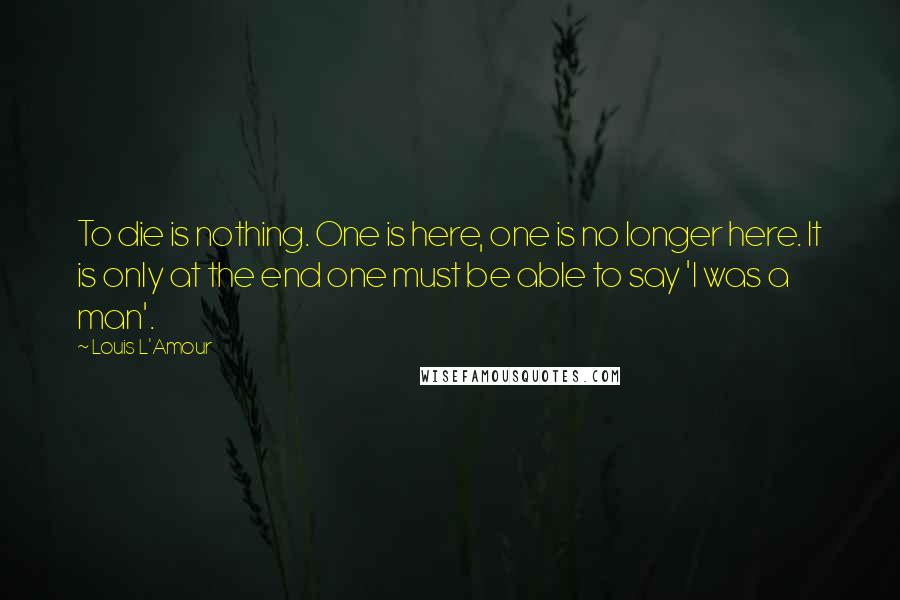 Louis L'Amour Quotes: To die is nothing. One is here, one is no longer here. It is only at the end one must be able to say 'I was a man'.