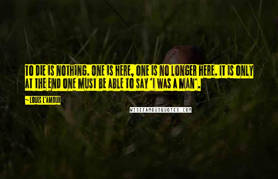 Louis L'Amour Quotes: To die is nothing. One is here, one is no longer here. It is only at the end one must be able to say 'I was a man'.