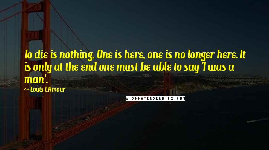 Louis L'Amour Quotes: To die is nothing. One is here, one is no longer here. It is only at the end one must be able to say 'I was a man'.