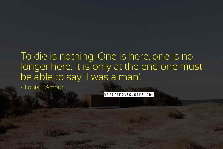 Louis L'Amour Quotes: To die is nothing. One is here, one is no longer here. It is only at the end one must be able to say 'I was a man'.