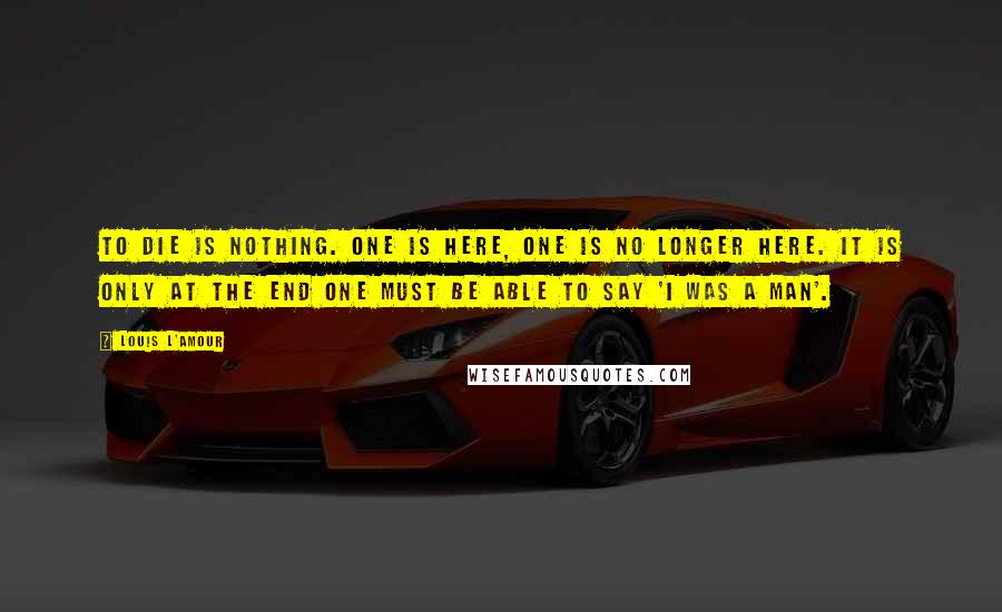 Louis L'Amour Quotes: To die is nothing. One is here, one is no longer here. It is only at the end one must be able to say 'I was a man'.