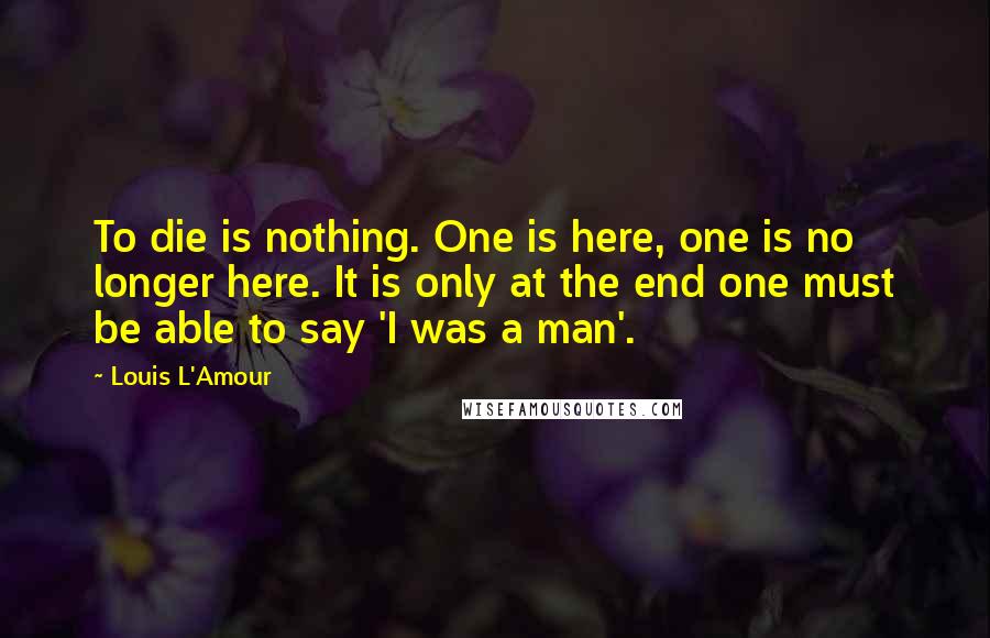 Louis L'Amour Quotes: To die is nothing. One is here, one is no longer here. It is only at the end one must be able to say 'I was a man'.