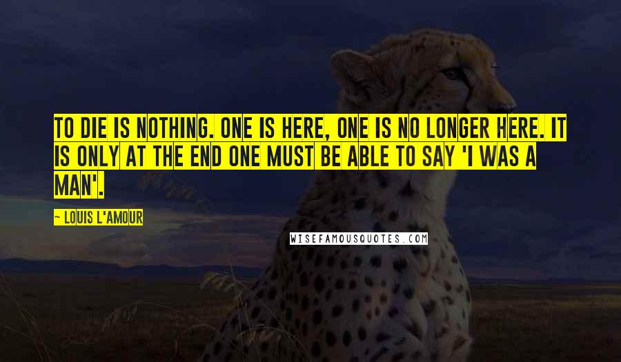 Louis L'Amour Quotes: To die is nothing. One is here, one is no longer here. It is only at the end one must be able to say 'I was a man'.