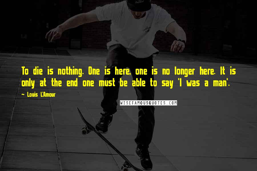 Louis L'Amour Quotes: To die is nothing. One is here, one is no longer here. It is only at the end one must be able to say 'I was a man'.