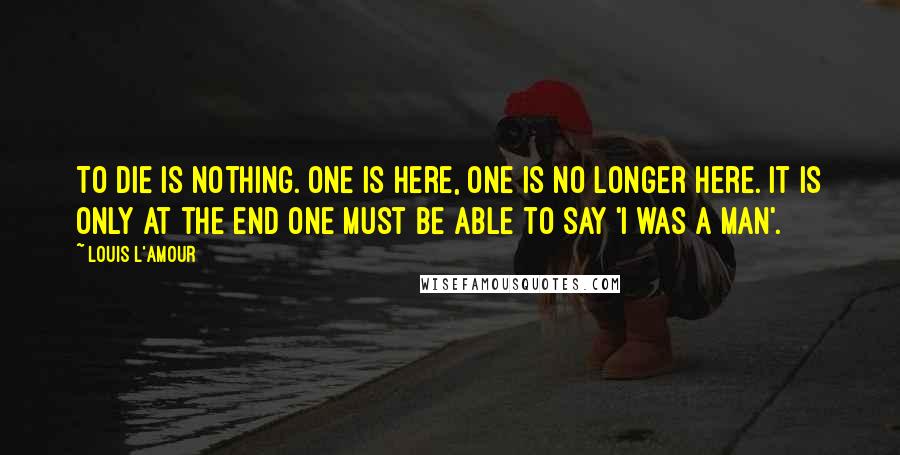Louis L'Amour Quotes: To die is nothing. One is here, one is no longer here. It is only at the end one must be able to say 'I was a man'.
