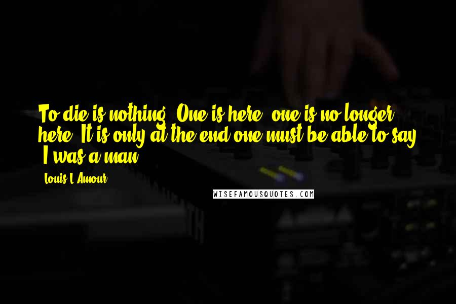 Louis L'Amour Quotes: To die is nothing. One is here, one is no longer here. It is only at the end one must be able to say 'I was a man'.
