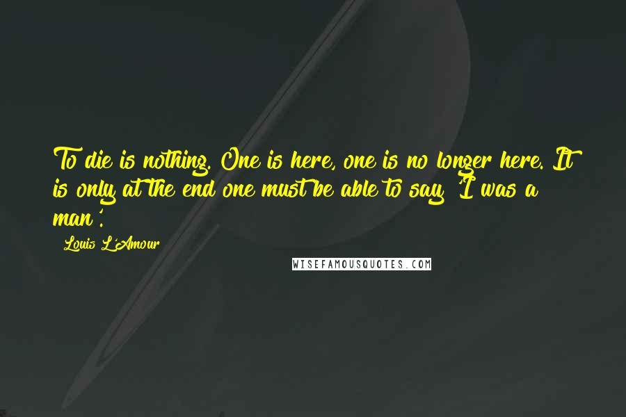 Louis L'Amour Quotes: To die is nothing. One is here, one is no longer here. It is only at the end one must be able to say 'I was a man'.