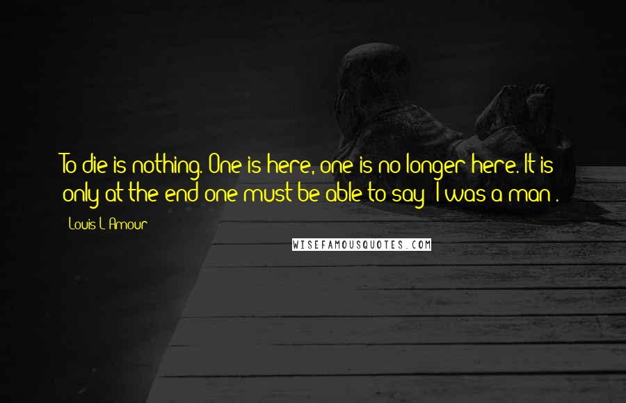 Louis L'Amour Quotes: To die is nothing. One is here, one is no longer here. It is only at the end one must be able to say 'I was a man'.