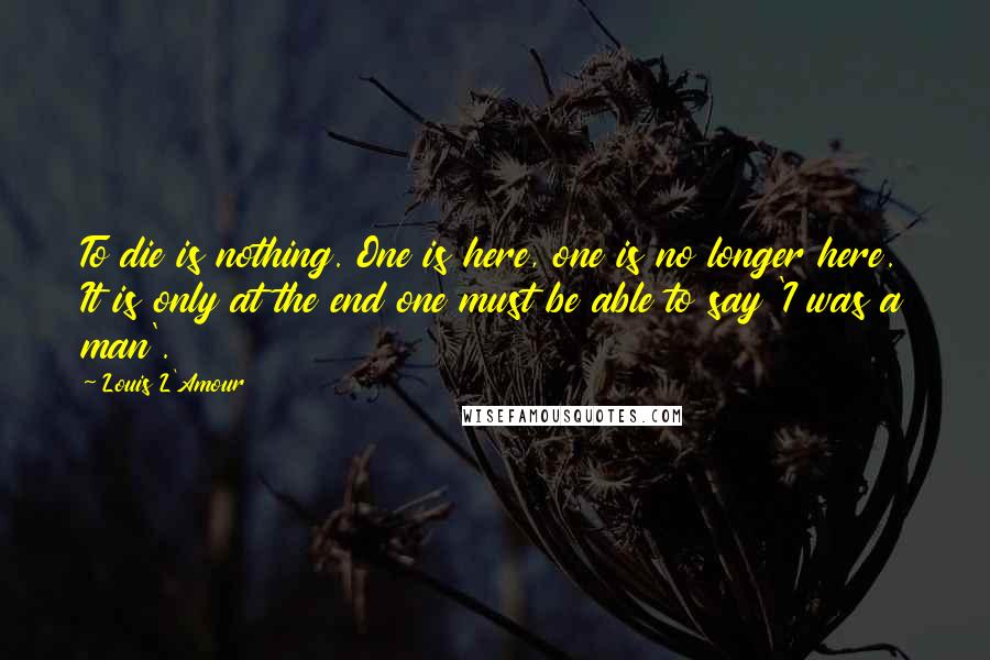 Louis L'Amour Quotes: To die is nothing. One is here, one is no longer here. It is only at the end one must be able to say 'I was a man'.
