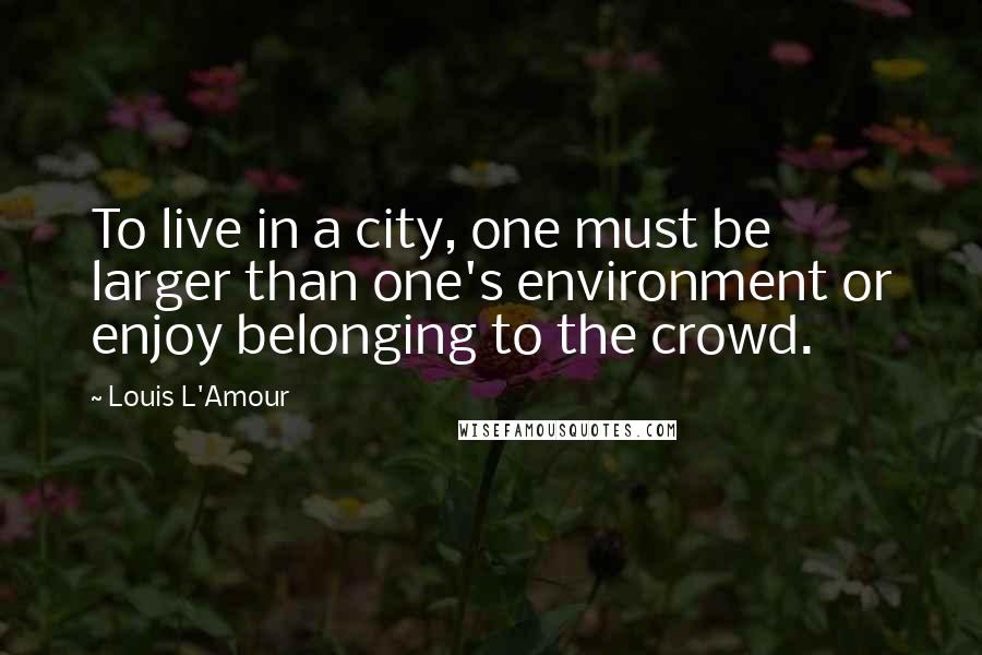 Louis L'Amour Quotes: To live in a city, one must be larger than one's environment or enjoy belonging to the crowd.