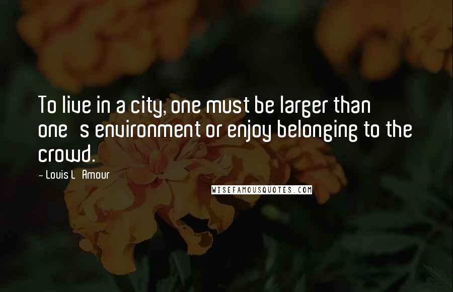Louis L'Amour Quotes: To live in a city, one must be larger than one's environment or enjoy belonging to the crowd.