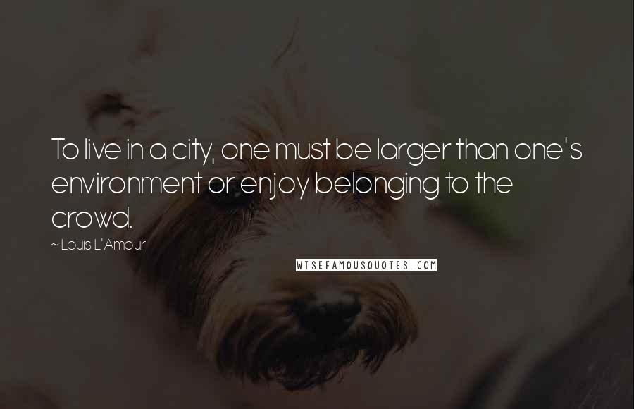 Louis L'Amour Quotes: To live in a city, one must be larger than one's environment or enjoy belonging to the crowd.