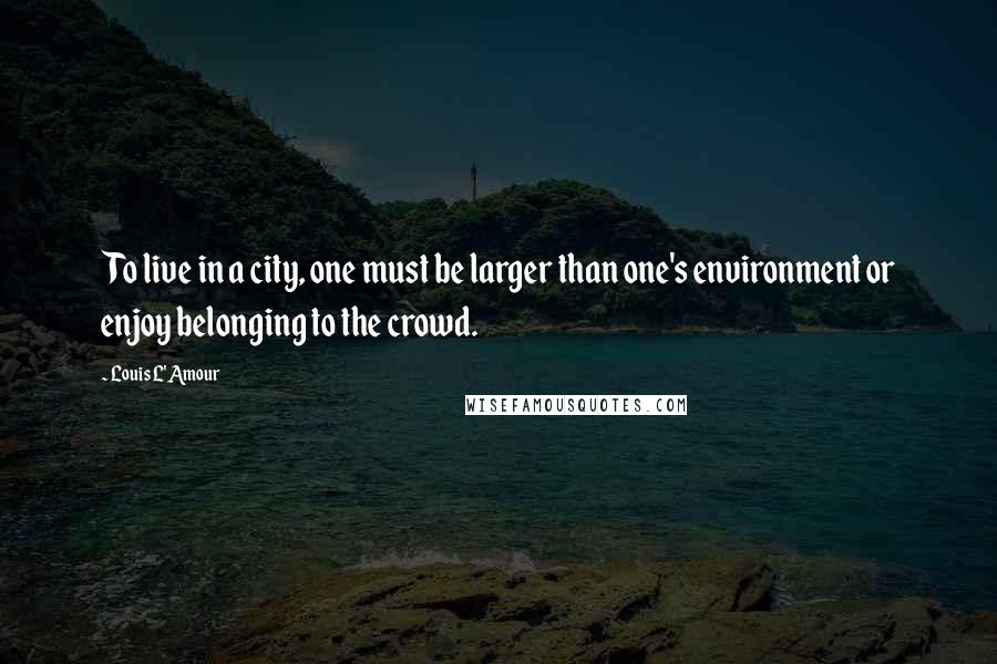 Louis L'Amour Quotes: To live in a city, one must be larger than one's environment or enjoy belonging to the crowd.