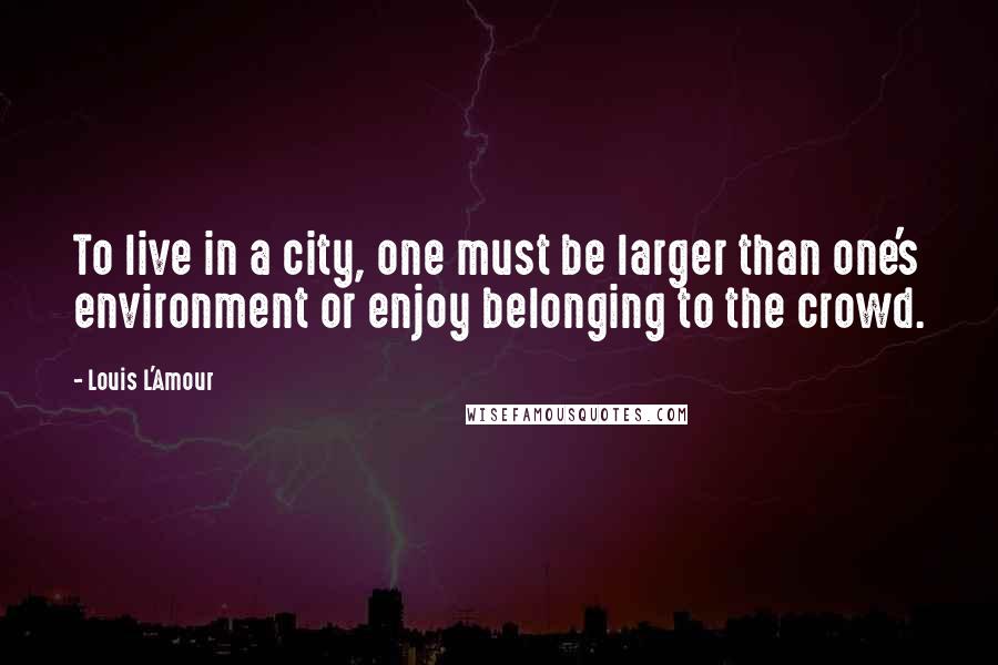 Louis L'Amour Quotes: To live in a city, one must be larger than one's environment or enjoy belonging to the crowd.