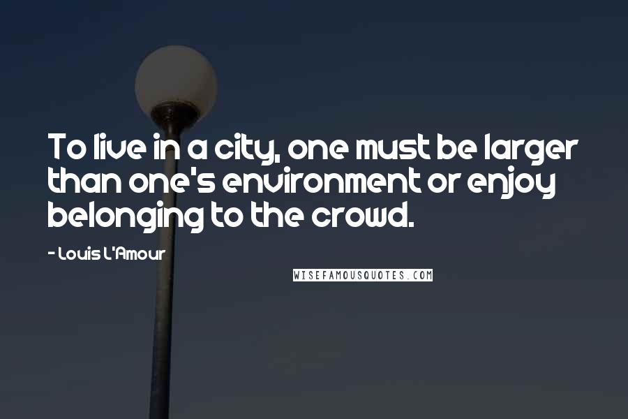 Louis L'Amour Quotes: To live in a city, one must be larger than one's environment or enjoy belonging to the crowd.