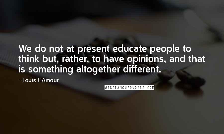 Louis L'Amour Quotes: We do not at present educate people to think but, rather, to have opinions, and that is something altogether different.