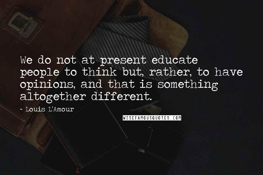 Louis L'Amour Quotes: We do not at present educate people to think but, rather, to have opinions, and that is something altogether different.