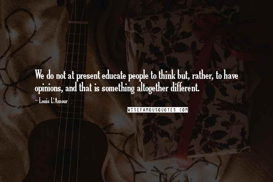 Louis L'Amour Quotes: We do not at present educate people to think but, rather, to have opinions, and that is something altogether different.