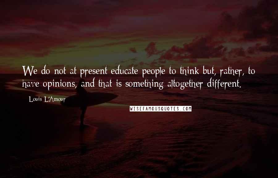 Louis L'Amour Quotes: We do not at present educate people to think but, rather, to have opinions, and that is something altogether different.