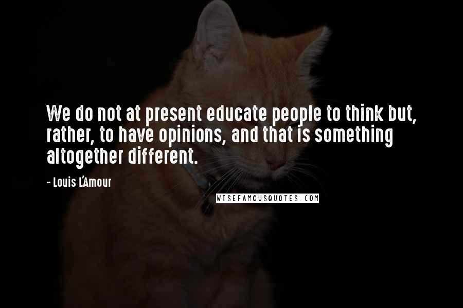 Louis L'Amour Quotes: We do not at present educate people to think but, rather, to have opinions, and that is something altogether different.