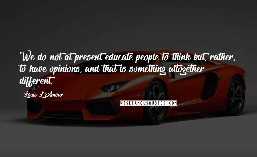 Louis L'Amour Quotes: We do not at present educate people to think but, rather, to have opinions, and that is something altogether different.