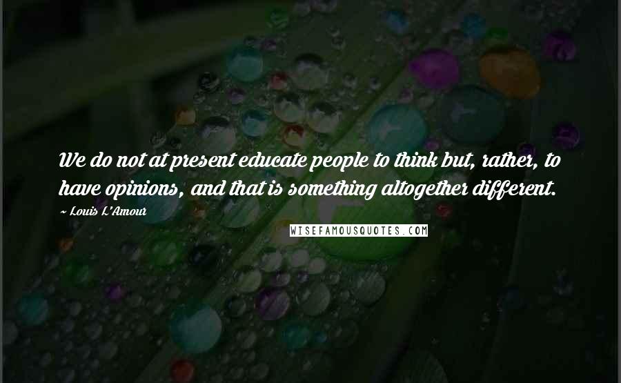 Louis L'Amour Quotes: We do not at present educate people to think but, rather, to have opinions, and that is something altogether different.