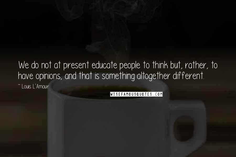 Louis L'Amour Quotes: We do not at present educate people to think but, rather, to have opinions, and that is something altogether different.