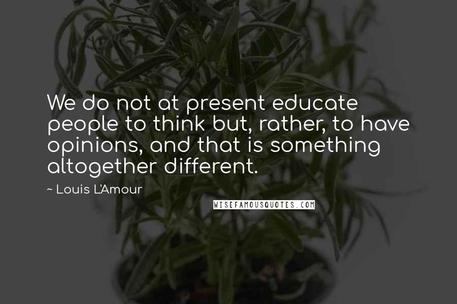 Louis L'Amour Quotes: We do not at present educate people to think but, rather, to have opinions, and that is something altogether different.