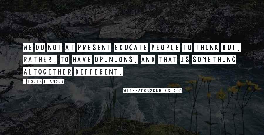 Louis L'Amour Quotes: We do not at present educate people to think but, rather, to have opinions, and that is something altogether different.