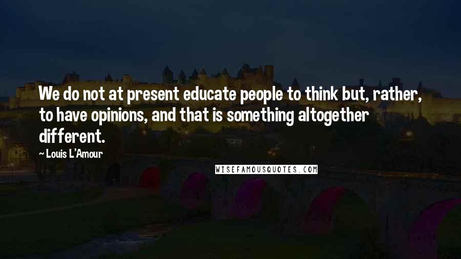 Louis L'Amour Quotes: We do not at present educate people to think but, rather, to have opinions, and that is something altogether different.