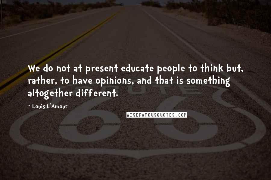 Louis L'Amour Quotes: We do not at present educate people to think but, rather, to have opinions, and that is something altogether different.