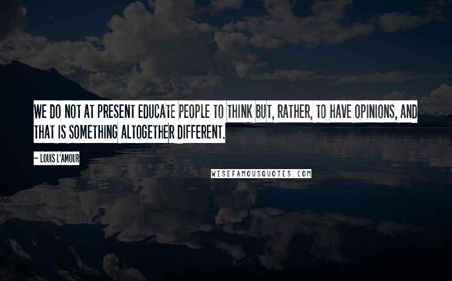 Louis L'Amour Quotes: We do not at present educate people to think but, rather, to have opinions, and that is something altogether different.