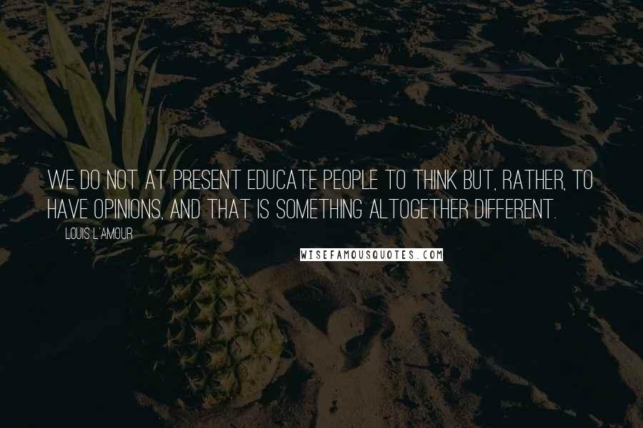 Louis L'Amour Quotes: We do not at present educate people to think but, rather, to have opinions, and that is something altogether different.