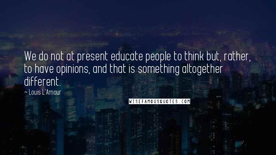 Louis L'Amour Quotes: We do not at present educate people to think but, rather, to have opinions, and that is something altogether different.